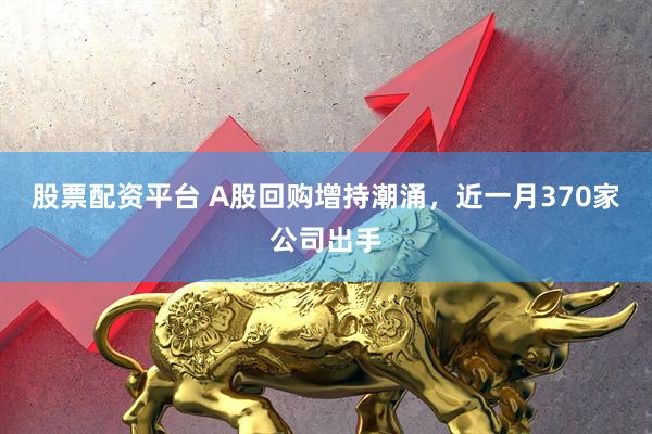 股票配资平台 A股回购增持潮涌，近一月370家公司出手