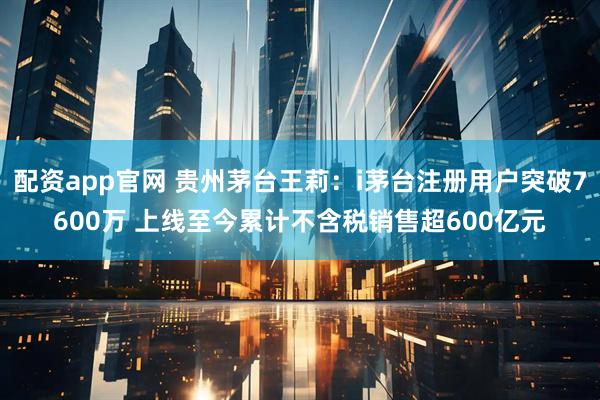 配资app官网 贵州茅台王莉：i茅台注册用户突破7600万 上线至今累计不含税销售超600亿元