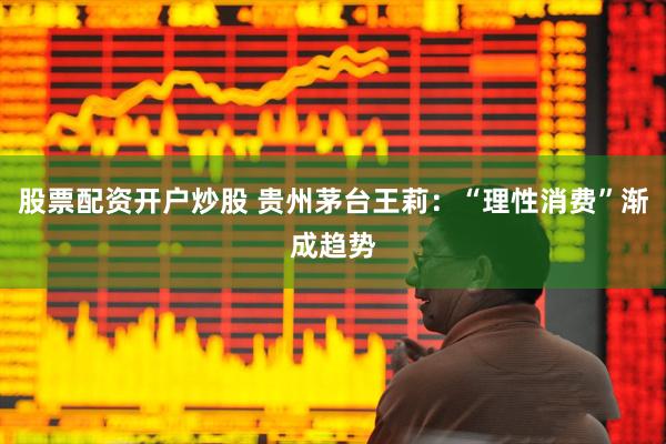 股票配资开户炒股 贵州茅台王莉：“理性消费”渐成趋势