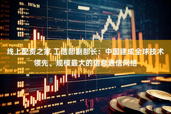 线上配资之家 工信部副部长：中国建成全球技术领先、规模最大的信息通信网络