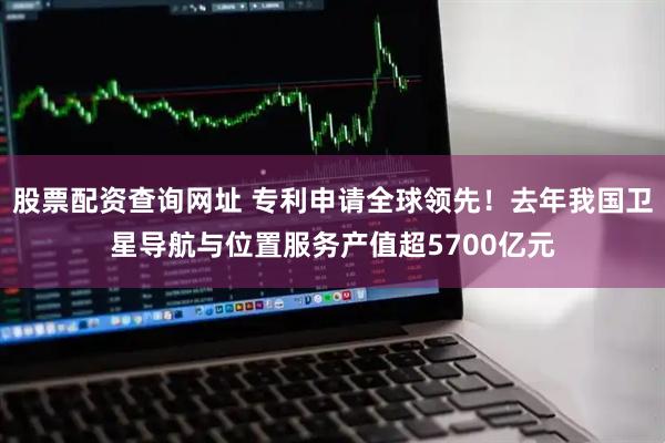 股票配资查询网址 专利申请全球领先！去年我国卫星导航与位置服务产值超5700亿元