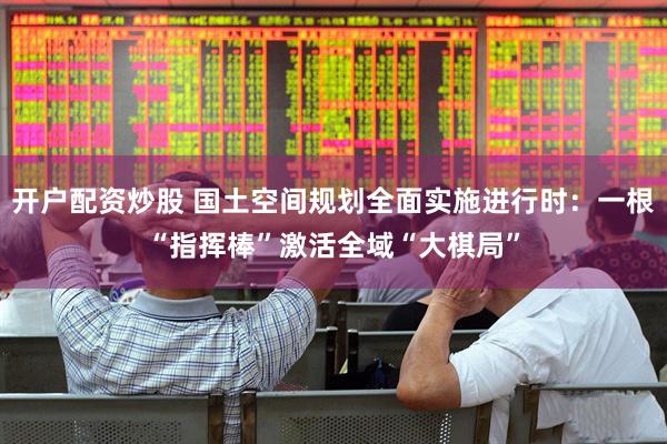 开户配资炒股 国土空间规划全面实施进行时：一根“指挥棒”激活全域“大棋局”