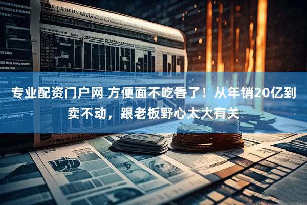 专业配资门户网 方便面不吃香了！从年销20亿到卖不动，跟老板野心太大有关