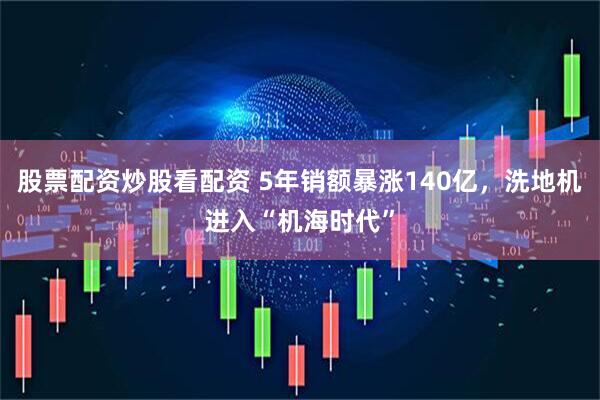 股票配资炒股看配资 5年销额暴涨140亿，洗地机进入“机海时代”