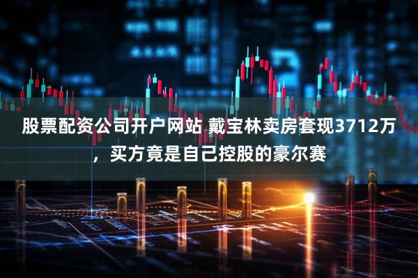 股票配资公司开户网站 戴宝林卖房套现3712万，买方竟是自己控股的豪尔赛