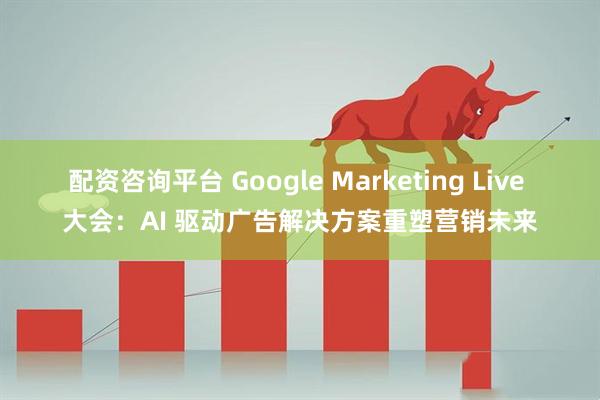 配资咨询平台 Google Marketing Live 大会：AI 驱动广告解决方案重塑营销未来