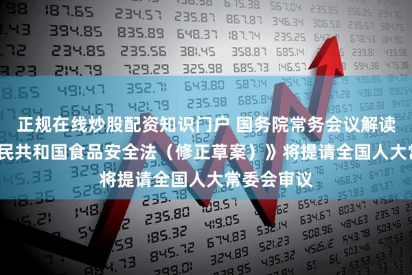 正规在线炒股配资知识门户 国务院常务会议解读 |《中华人民共和国食品安全法（修正草案）》将提请全国人大常委会审议