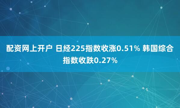配资网上开户 日经225指数收涨0.51% 韩国综合指数收跌0.27%