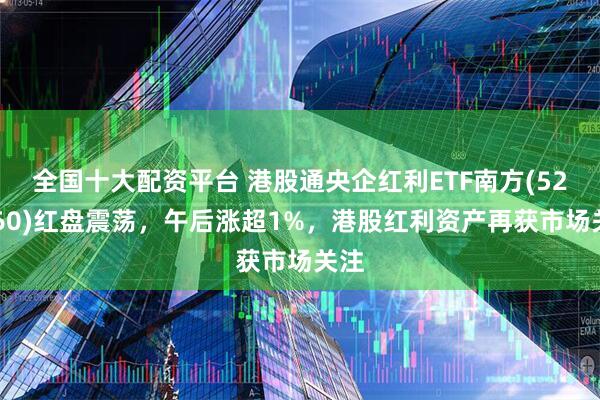 全国十大配资平台 港股通央企红利ETF南方(520660)红盘震荡，午后涨超1%，港股红利资产再获市场关注