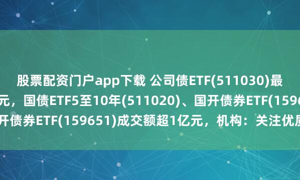 股票配资门户app下载 公司债ETF(511030)最新规模达150.41亿元，国债ETF5至10年(511020)、国开债券ETF(159651)成交额超1亿元，机构：关注优质民企债券