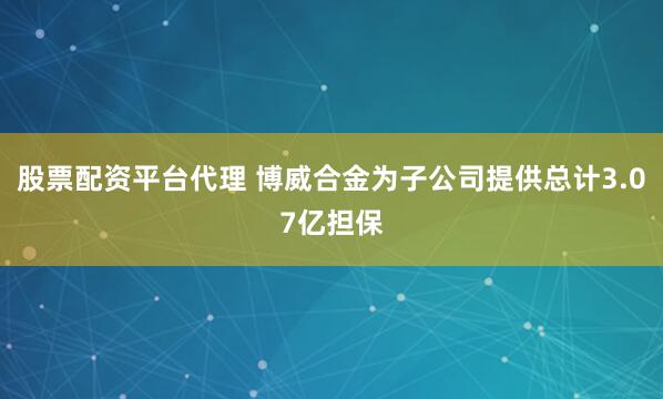 股票配资平台代理 博威合金为子公司提供总计3.07亿担保