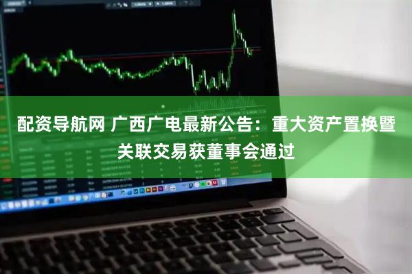 配资导航网 广西广电最新公告：重大资产置换暨关联交易获董事会通过
