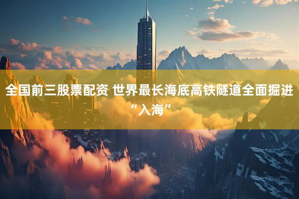 全国前三股票配资 世界最长海底高铁隧道全面掘进“入海”