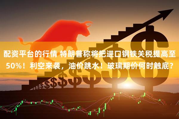 配资平台的行情 特朗普称将把进口钢铁关税提高至50%！利空来袭，油价跳水！玻璃期价何时触底？