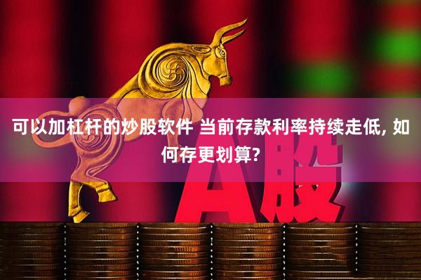 可以加杠杆的炒股软件 当前存款利率持续走低, 如何存更划算?