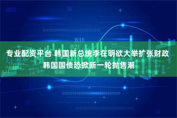 专业配资平台 韩国新总统李在明欲大举扩张财政 韩国国债恐掀新一轮抛售潮