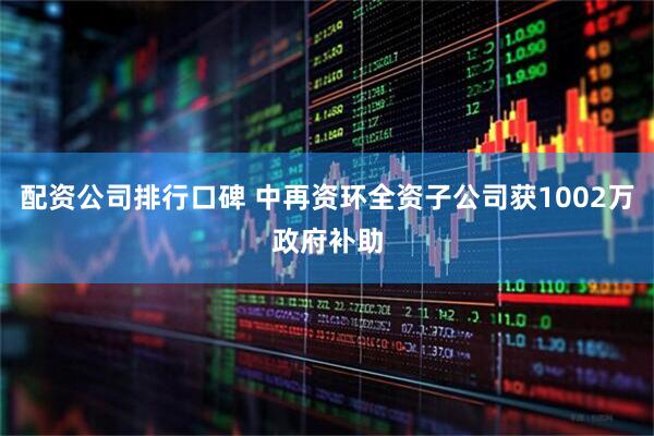 配资公司排行口碑 中再资环全资子公司获1002万政府补助