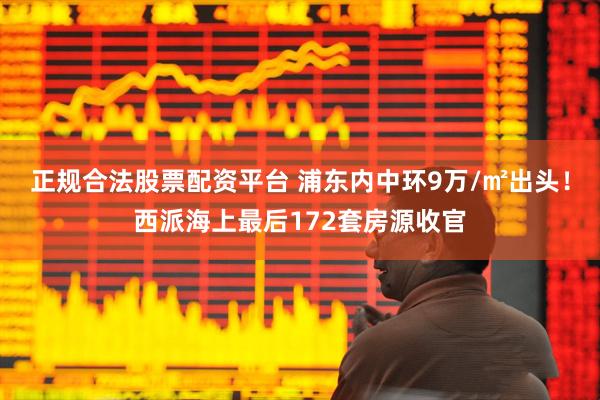 正规合法股票配资平台 浦东内中环9万/㎡出头！西派海上最后172套房源收官