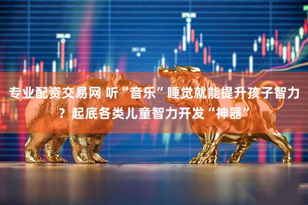 专业配资交易网 听“音乐”睡觉就能提升孩子智力？起底各类儿童智力开发“神器”