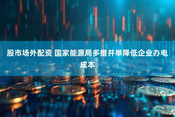 股市场外配资 国家能源局多措并举降低企业办电成本