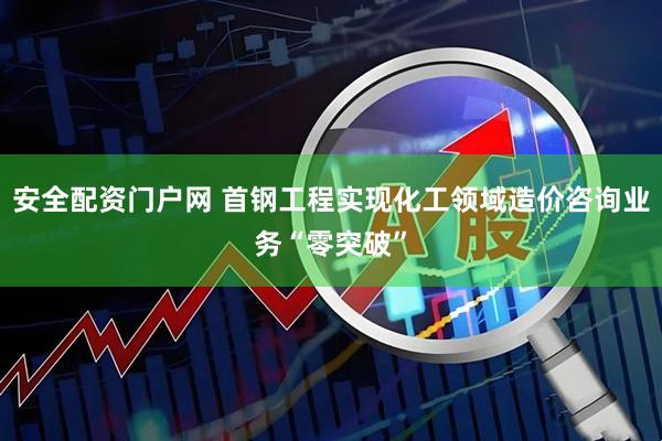 安全配资门户网 首钢工程实现化工领域造价咨询业务“零突破”