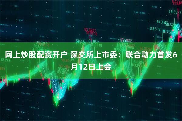 网上炒股配资开户 深交所上市委：联合动力首发6月12日上会