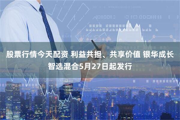 股票行情今天配资 利益共担、共享价值 银华成长智选混合5月27日起发行