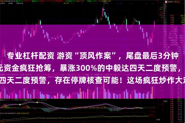 专业杠杆配资 游资“顶风作案”，尾盘最后3分钟疯狂打板，超7200万元资金疯狂抢筹，暴涨300%的中毅达四天二度预警，存在停牌核查可能！这场疯狂炒作大戏将如何收场