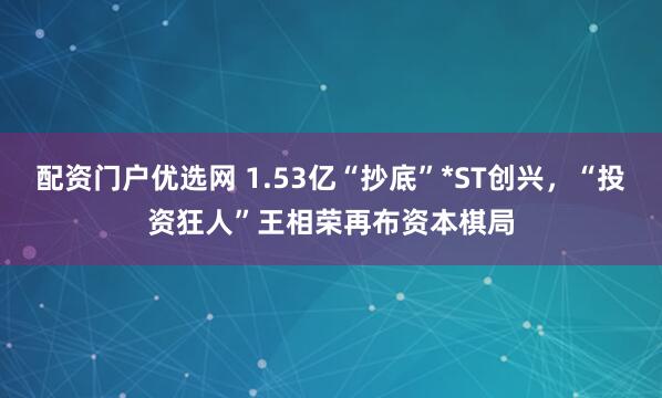 配资门户优选网 1.53亿“抄底”*ST创兴，“投资狂人”王相荣再布资本棋局
