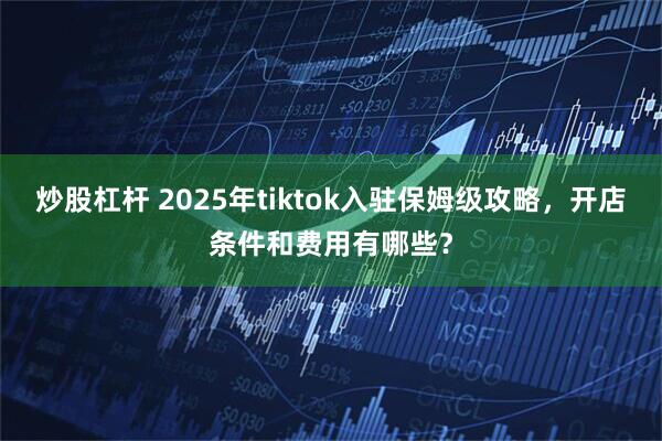 炒股杠杆 2025年tiktok入驻保姆级攻略，开店条件和费用有哪些？