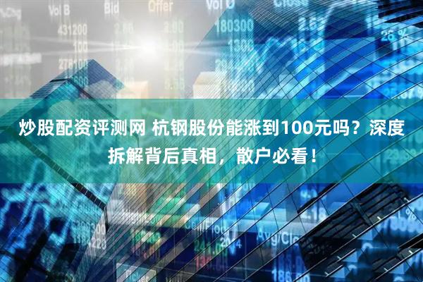 炒股配资评测网 杭钢股份能涨到100元吗？深度拆解背后真相，散户必看！