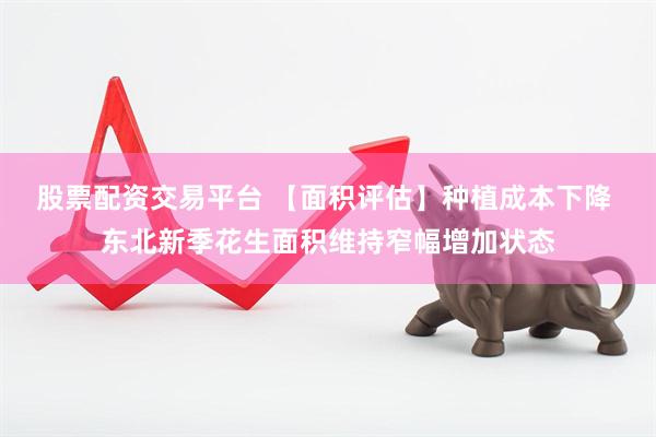 股票配资交易平台 【面积评估】种植成本下降 东北新季花生面积维持窄幅增加状态