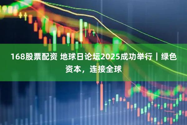 168股票配资 地球日论坛2025成功举行｜绿色资本，连接全球