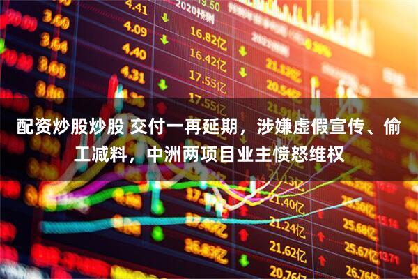 配资炒股炒股 交付一再延期，涉嫌虚假宣传、偷工减料，中洲两项目业主愤怒维权