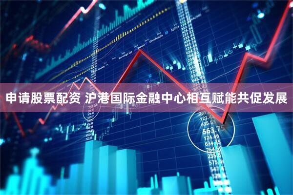 申请股票配资 沪港国际金融中心相互赋能共促发展