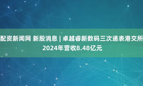 配资新闻网 新股消息 | 卓越睿新数码三次递表港交所 2024年营收8.48亿元