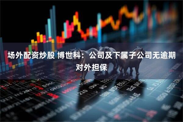 场外配资炒股 博世科：公司及下属子公司无逾期对外担保