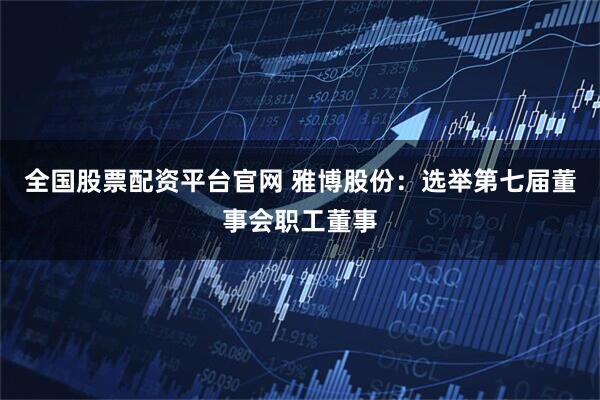 全国股票配资平台官网 雅博股份：选举第七届董事会职工董事