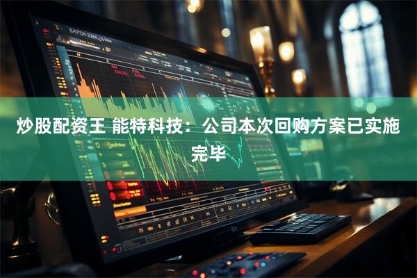 炒股配资王 能特科技：公司本次回购方案已实施完毕