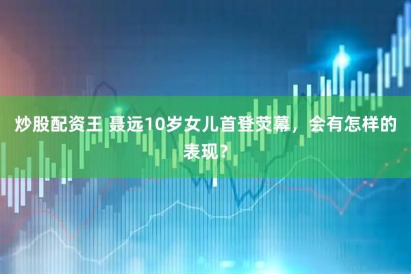 炒股配资王 聂远10岁女儿首登荧幕，会有怎样的表现？