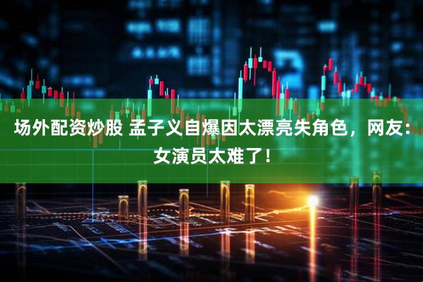 场外配资炒股 孟子义自爆因太漂亮失角色，网友：女演员太难了！