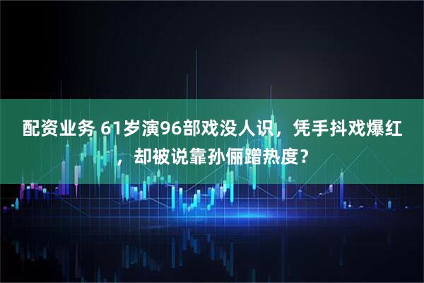 配资业务 61岁演96部戏没人识，凭手抖戏爆红，却被说靠孙俪蹭热度？