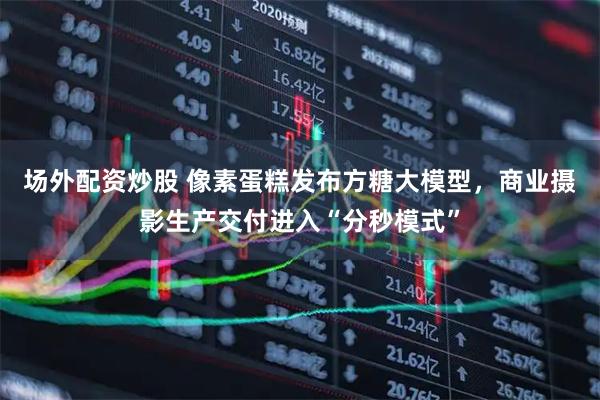 场外配资炒股 像素蛋糕发布方糖大模型，商业摄影生产交付进入“分秒模式”