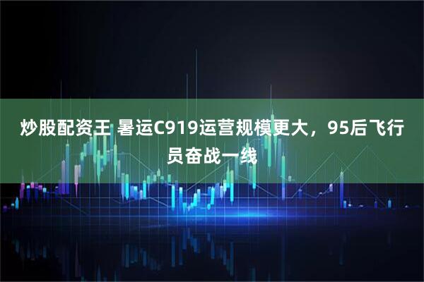 炒股配资王 暑运C919运营规模更大，95后飞行员奋战一线