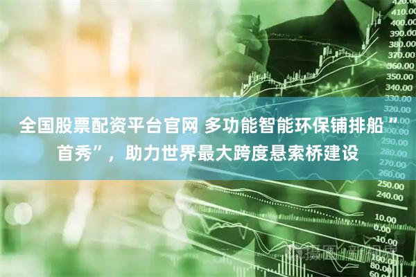 全国股票配资平台官网 多功能智能环保铺排船“首秀”，助力世界最大跨度悬索桥建设