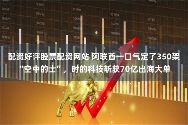 配资好评股票配资网站 阿联酋一口气定了350架“空中的士”，时的科技斩获70亿出海大单