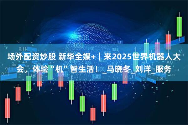 场外配资炒股 新华全媒+｜来2025世界机器人大会，体验“机”智生活！_马晓冬_刘洋_服务