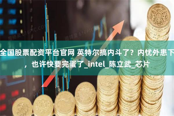 全国股票配资平台官网 英特尔搞内斗了？内忧外患下，也许快要完蛋了_intel_陈立武_芯片