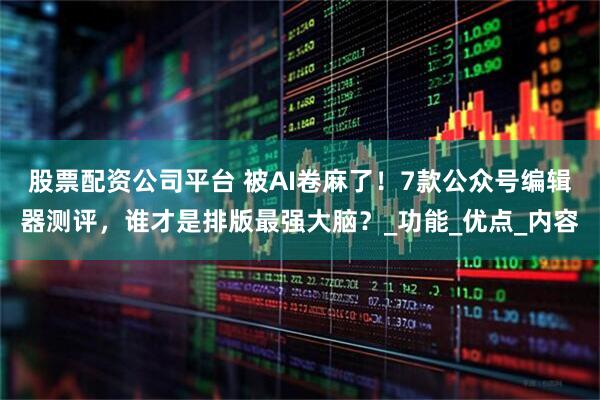 股票配资公司平台 被AI卷麻了！7款公众号编辑器测评，谁才是排版最强大脑？_功能_优点_内容