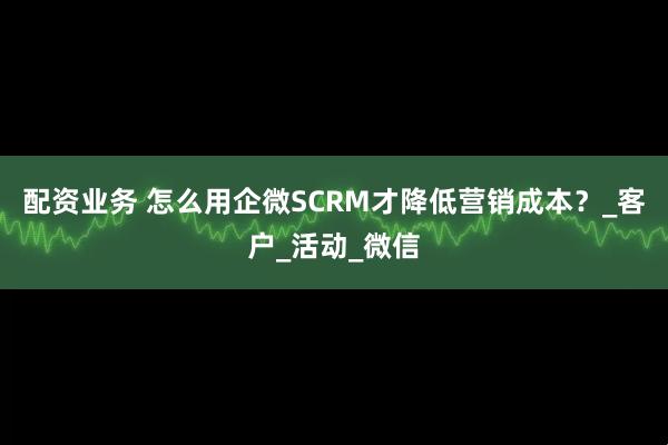 配资业务 怎么用企微SCRM才降低营销成本？_客户_活动_微信